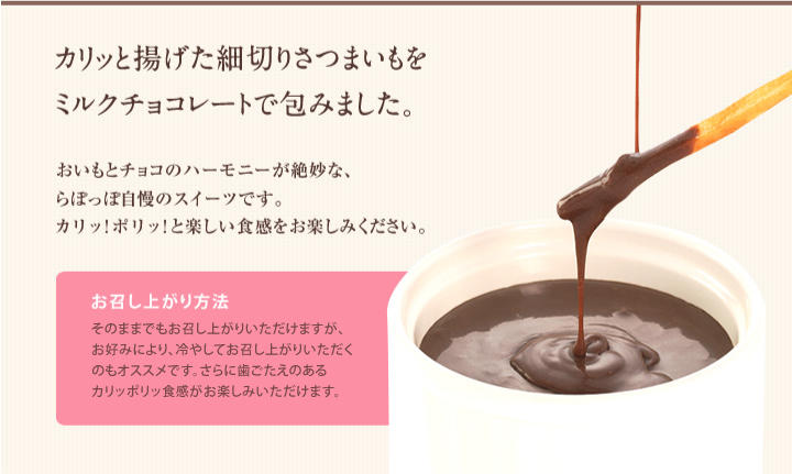 カリッと揚げた細切りさつまいもをミルクチョコレートで包みました。おいもとチョコのハーモニーが絶妙な、らぽっぽ自慢のスイーツです。
カリッ!ポリッ!と楽しい食感をお楽しみください。